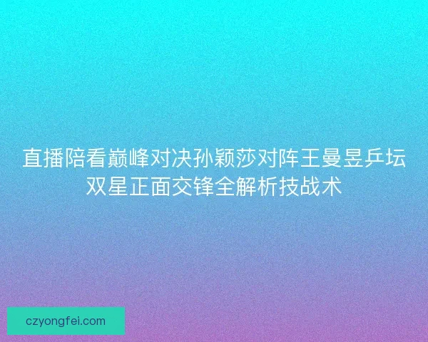 直播陪看巅峰对决孙颖莎对阵王曼昱乒坛双星正面交锋全解析技战术
