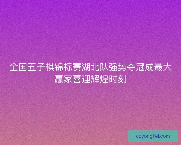 全国五子棋锦标赛湖北队强势夺冠成最大赢家喜迎辉煌时刻