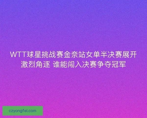 WTT球星挑战赛金奈站女单半决赛展开激烈角逐 谁能闯入决赛争夺冠军