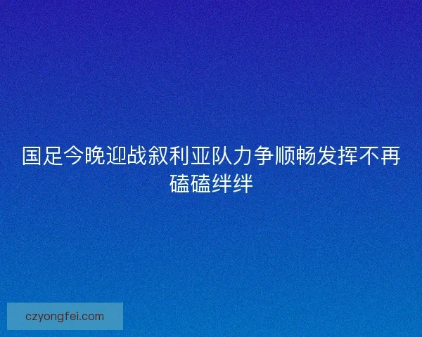 国足今晚迎战叙利亚队力争顺畅发挥不再磕磕绊绊