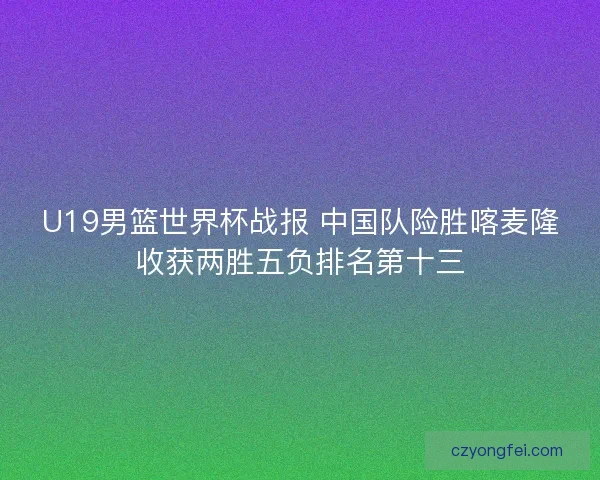 U19男篮世界杯战报 中国队险胜喀麦隆收获两胜五负排名第十三
